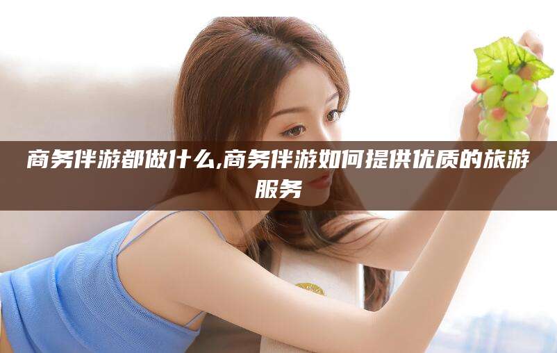 广东商务伴游都做什么,商务伴游如何提供优质的旅游服务