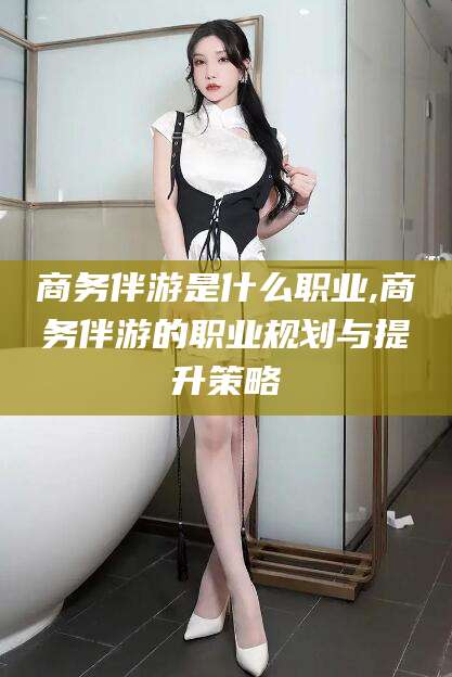 广东商务伴游是什么职业,商务伴游的职业规划与提升策略