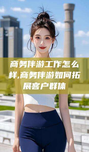 广东商务伴游工作怎么样,商务伴游如何拓展客户群体
