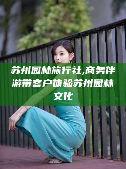 广东苏州园林旅行社,商务伴游带客户体验苏州园林文化