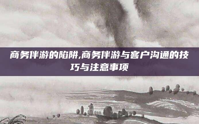广东商务伴游的陷阱,商务伴游与客户沟通的技巧与注意事项