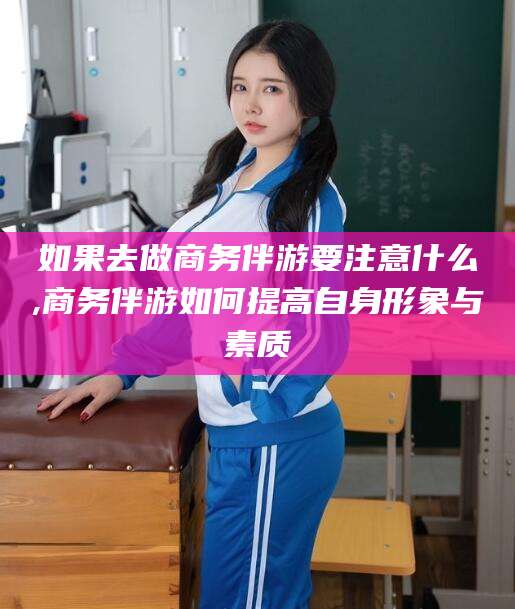 广东如果去做商务伴游要注意什么,商务伴游如何提高自身形象与素质