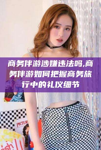 商务伴游涉嫌违法吗,商务伴游如何把握商务旅行中的礼仪细节