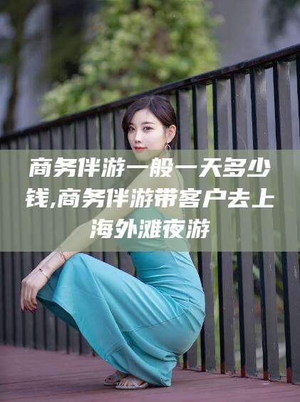 广东商务伴游一般一天多少钱,商务伴游带客户去上海外滩夜游