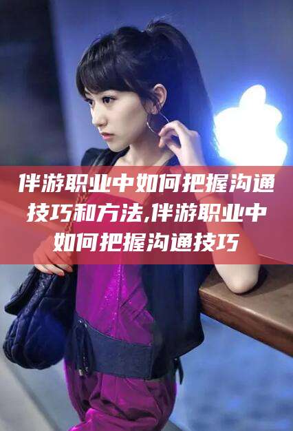 广东伴游职业中如何把握沟通技巧和方法,伴游职业中如何把握沟通技巧