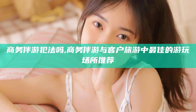 广东商务伴游犯法吗,商务伴游与客户旅游中最佳的游玩场所推荐