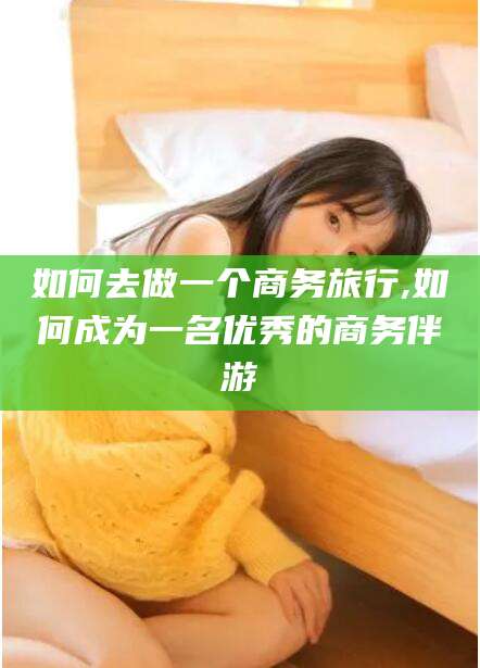 广东如何去做一个商务旅行,如何成为一名优秀的商务伴游