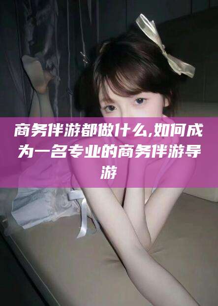 广东商务伴游都做什么,如何成为一名专业的商务伴游导游