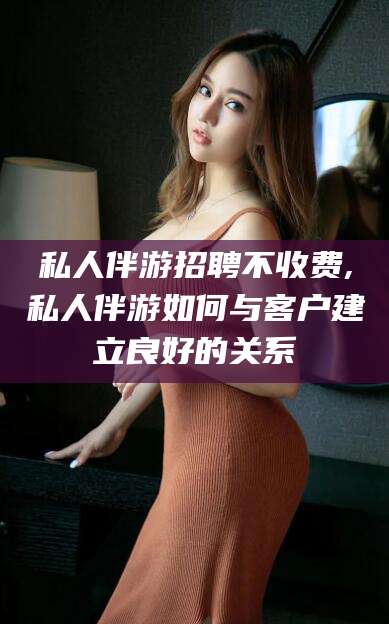 广东私人伴游招聘不收费,私人伴游如何与客户建立良好的关系