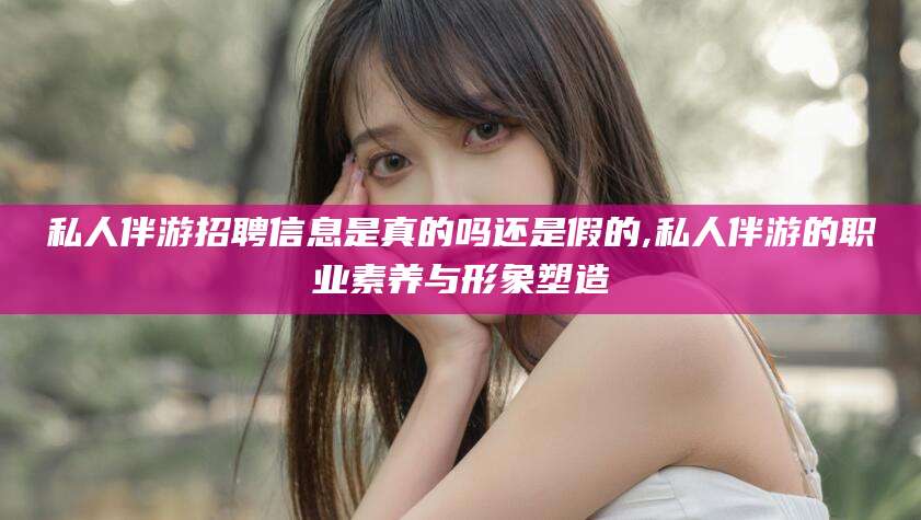 广东私人伴游招聘信息是真的吗还是假的,私人伴游的职业素养与形象塑造
