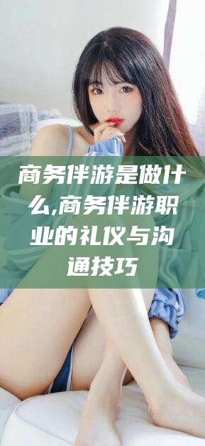 广东商务伴游是做什么,商务伴游职业的礼仪与沟通技巧