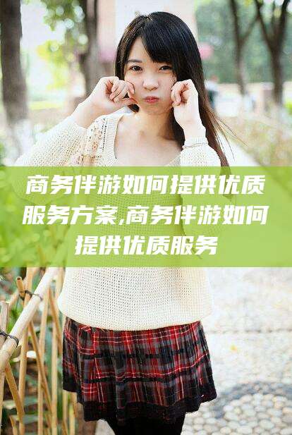 广东商务伴游如何提供优质服务方案,商务伴游如何提供优质服务