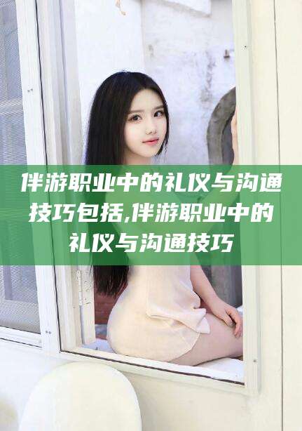 广东伴游职业中的礼仪与沟通技巧包括,伴游职业中的礼仪与沟通技巧