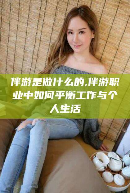 广东伴游是做什么的,伴游职业中如何平衡工作与个人生活