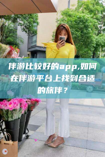 广东伴游比较好的app,如何在伴游平台上找到合适的旅伴？