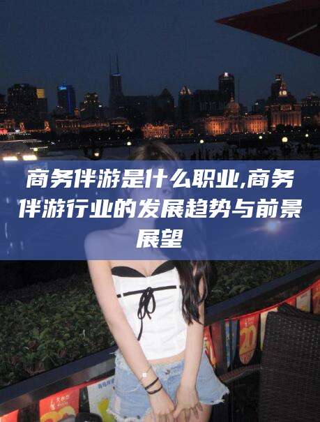 广东商务伴游是什么职业,商务伴游行业的发展趋势与前景展望