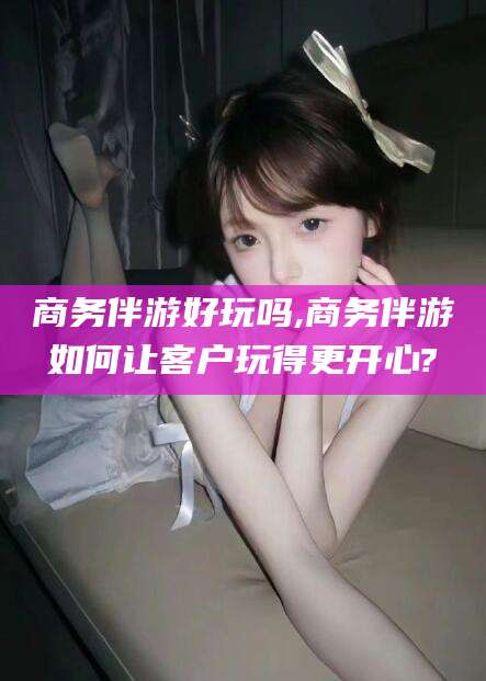 广东商务伴游好玩吗,商务伴游如何让客户玩得更开心?