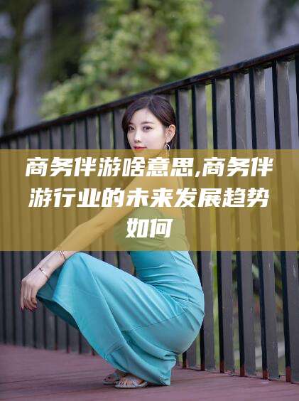 广东商务伴游啥意思,商务伴游行业的未来发展趋势如何