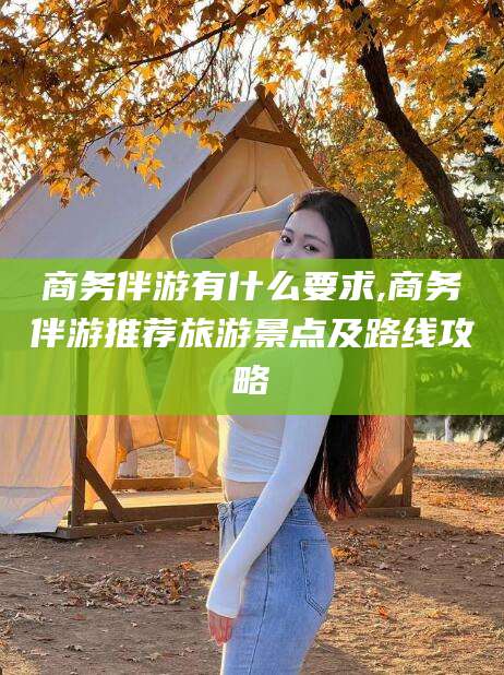 广东商务伴游有什么要求,商务伴游推荐旅游景点及路线攻略