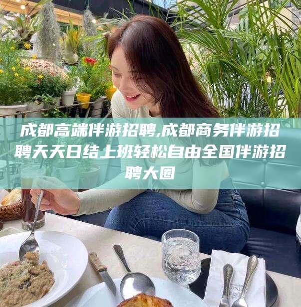 广东成都高端伴游招聘,成都商务伴游招聘天天日结上班轻松自由全国伴游招聘大圈