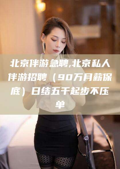 广东北京伴游急聘,北京私人伴游招聘（90万月薪保底）日结五千起步不压单