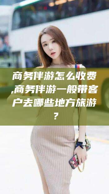 广东商务伴游怎么收费,商务伴游一般带客户去哪些地方旅游？