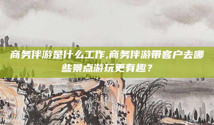 广东商务伴游是什么工作,商务伴游带客户去哪些景点游玩更有趣？