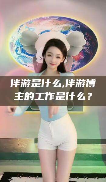 广东伴游是什么,伴游博主的工作是什么？