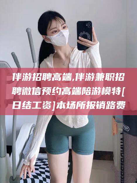 广东伴游招聘高端,伴游兼职招聘微信预约高端陪游模特[日结工资]本场所报销路费