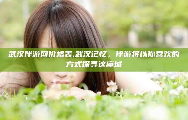 广东武汉伴游网价格表,武汉记忆，伴游将以你喜欢的方式探寻这座城