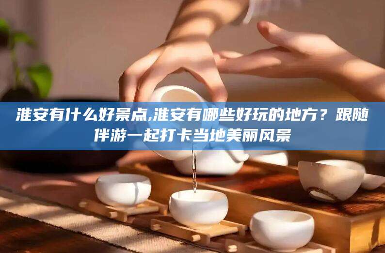 广东淮安有什么好景点,淮安有哪些好玩的地方？跟随伴游一起打卡当地美丽风景