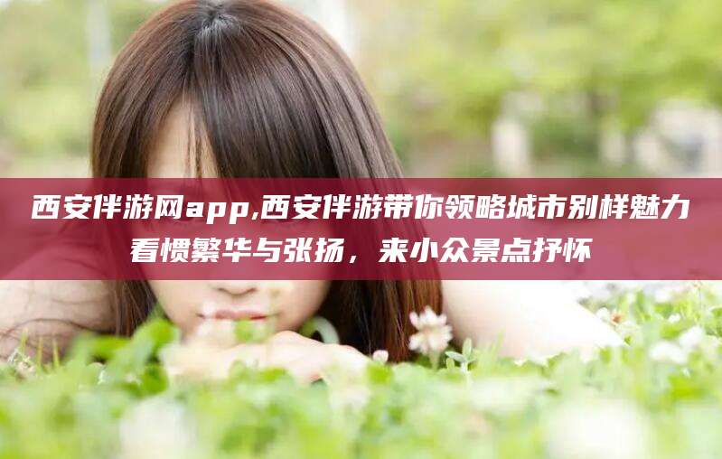 广东西安伴游网app,西安伴游带你领略城市别样魅力看惯繁华与张扬，来小众景点抒怀