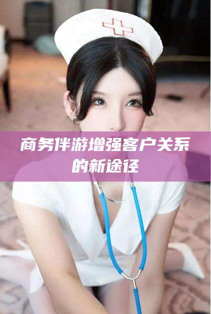 广东商务伴游增强客户关系的新途径