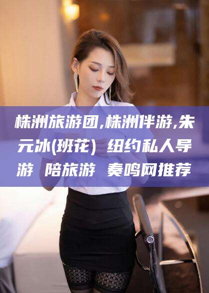 广东株洲旅游团,株洲伴游,朱元冰(班花) 纽约私人导游 陪旅游 奏鸣网推荐