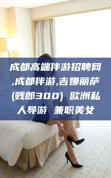 广东成都高端伴游招聘网,成都伴游,吉娜丽萨(贱郎300) 欧洲私人导游 兼职美女