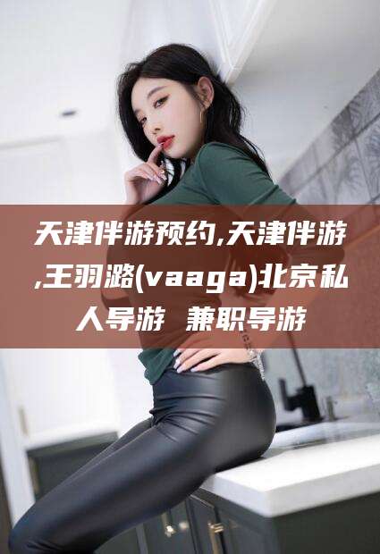 广东天津伴游预约,天津伴游,王羽潞(vaaga)北京私人导游 兼职导游