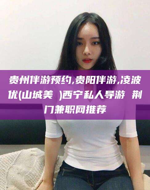 广东贵州伴游预约,贵阳伴游,凌波优(山城美姫)西宁私人导游 荆门兼职网推荐