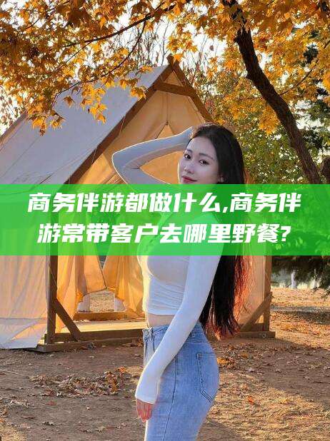 广东商务伴游都做什么,商务伴游常带客户去哪里野餐?