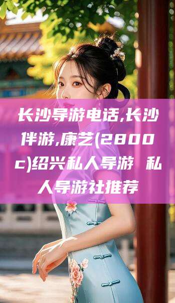 广东长沙导游电话,长沙伴游,康艺(2800c)绍兴私人导游 私人导游社推荐