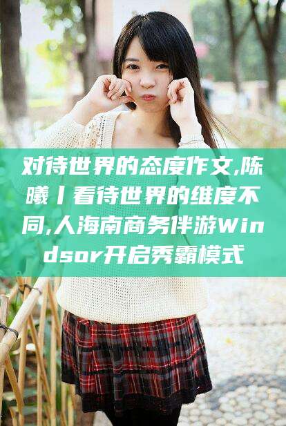 广东对待世界的态度作文,陈曦丨看待世界的维度不同,人海南商务伴游Windsor开启秀霸模式