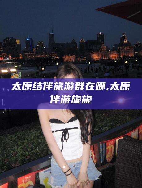 广东太原结伴旅游群在哪,太原伴游旎旎