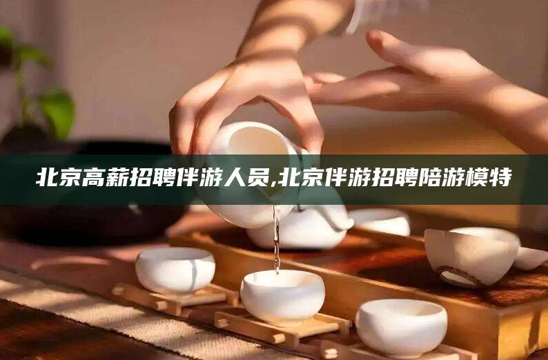 广东北京高薪招聘伴游人员,北京伴游招聘陪游模特