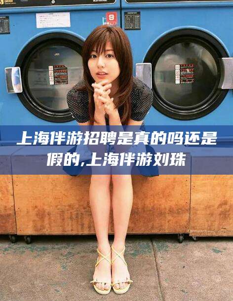 广东上海伴游招聘是真的吗还是假的,上海伴游刘珠