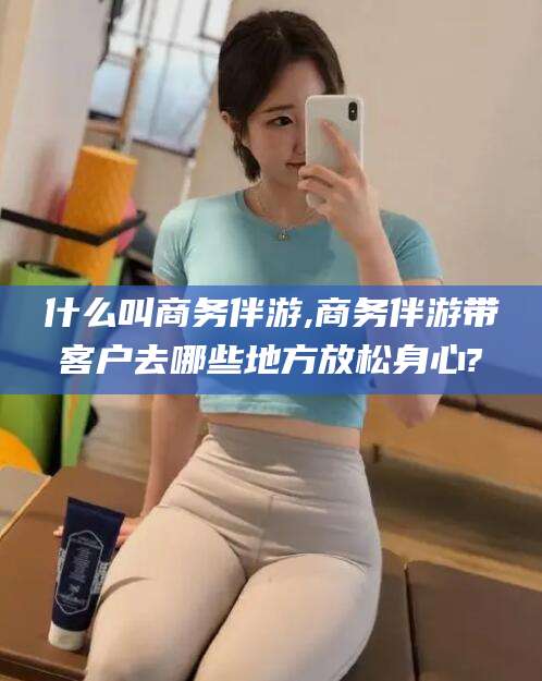 广东什么叫商务伴游,商务伴游带客户去哪些地方放松身心?