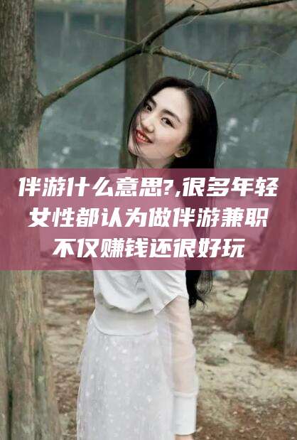 广东伴游什么意思?,很多年轻女性都认为做伴游兼职不仅赚钱还很好玩