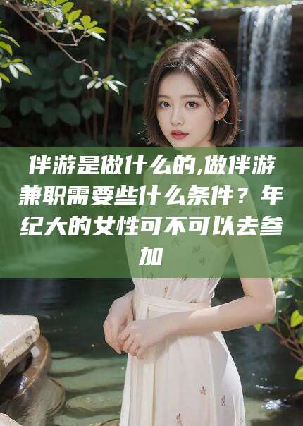 广东伴游是做什么的,做伴游兼职需要些什么条件？年纪大的女性可不可以去参加