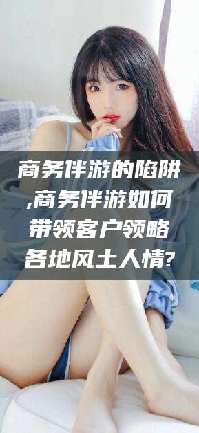 广东商务伴游的陷阱,商务伴游如何带领客户领略各地风土人情?
