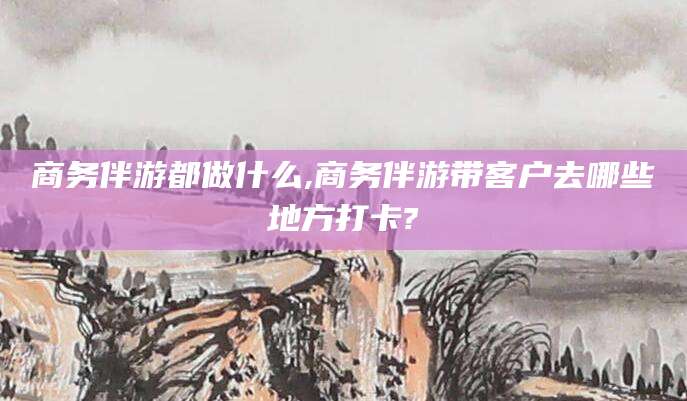 广东商务伴游都做什么,商务伴游带客户去哪些地方打卡?
