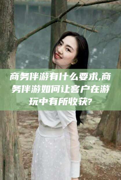 广东商务伴游有什么要求,商务伴游如何让客户在游玩中有所收获?