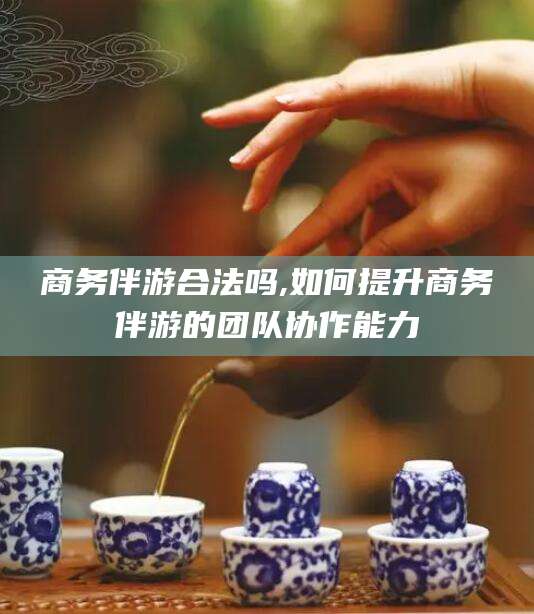广东商务伴游合法吗,如何提升商务伴游的团队协作能力